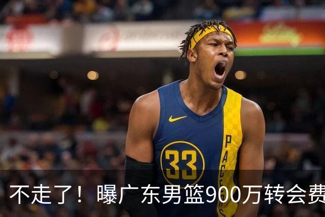 不走了！曝广东男篮900万转会费签下昔日状元内线，杜锋拒绝摆烂